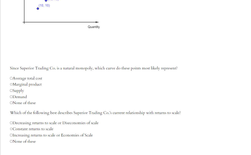 (10, 10)
Quantity
Since Superior Trading Co. is a natural monopoly, which curve do these points most likely represent?
OAverage total cost
OMarginal product
OSupply
ODemand
ONone of these
Which of the following best describes Superior Trading Co.'s current relationship with returns to scale?
ODecreasing returns to scale or Diseconomies of scale
OConstant returns to scale
OIncreasing returns to scale or Economies of Scale
ONone of these