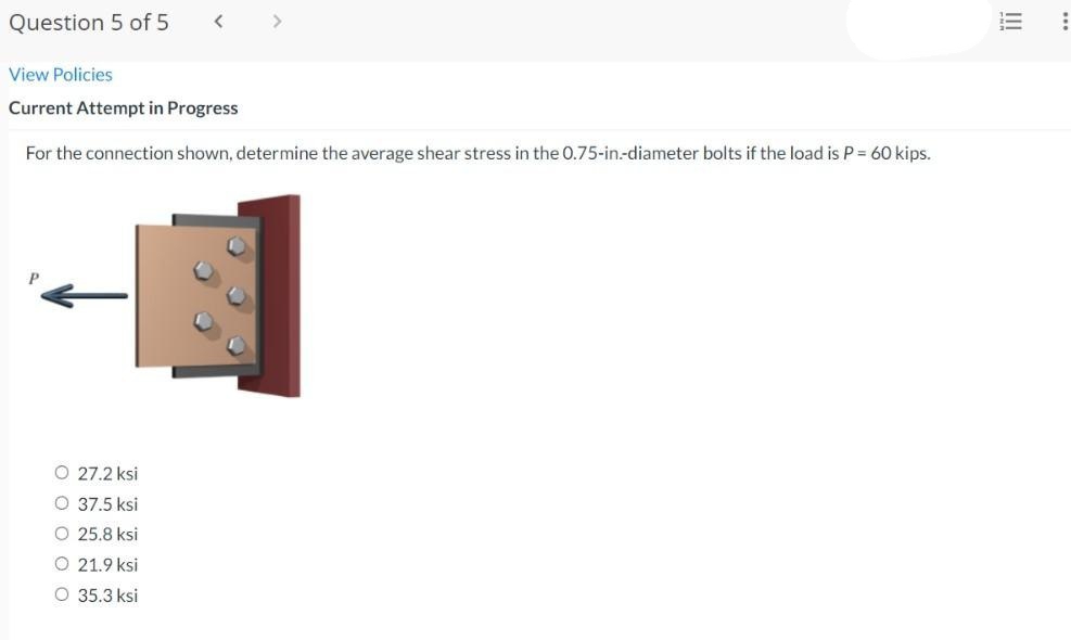 Question 5 of 5
View Policies
Current Attempt in Progress
For the connection shown, determine the average shear stress in the 0.75-in.-diameter bolts if the load is P = 60 kips.
O 27.2 ksi
O 37.5 ksi
O 25.8 ksi
O 21.9 ksi
O 35.3 ksi