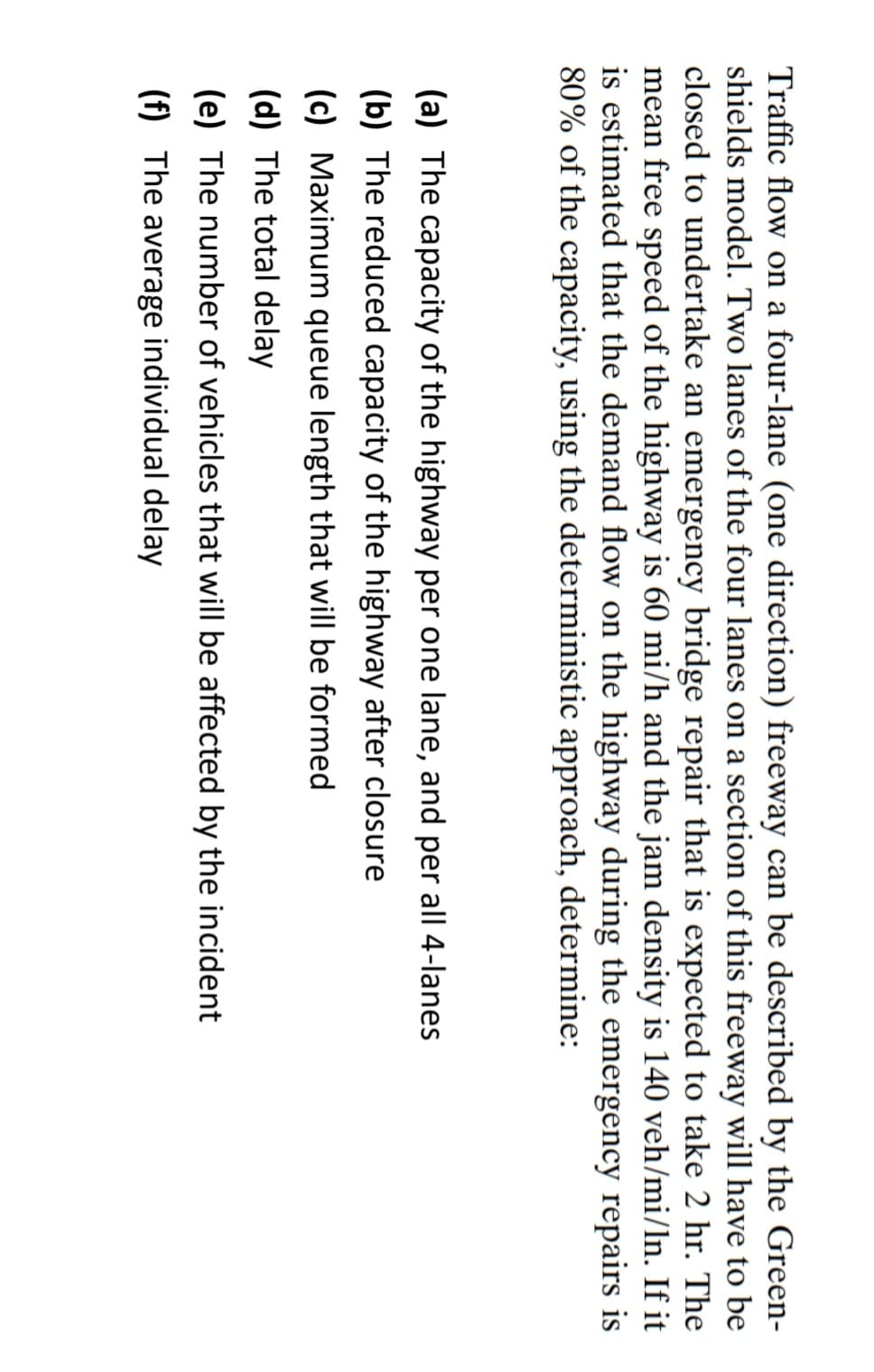 Traffic flow on a four-lane (one direction) freeway can be described by the Green-
shields model. Two lanes of the four lanes on a section of this freeway will have to be
closed to undertake an emergency bridge repair that is expected to take 2 hr. The
mean free speed of the highway is 60 mi/h and the jam density is 140 veh/mi/ln. If it
is estimated that the demand flow on the highway during the emergency repairs is
80% of the capacity, using the deterministic approach, determine:
(a) The capacity of the highway per one lane, and per all 4-lanes
(b) The reduced capacity of the highway after closure
(c) Maximum queue length that will be formed
(d) The total delay
(e) The number of vehicles that will be affected by the incident
(f) The average individual delay
