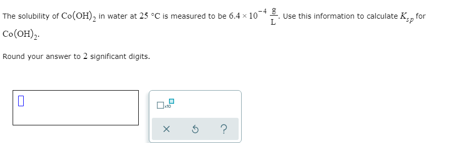 ### Solubility and Ksp Calculation

#### Problem Statement:
The solubility of Co(OH)₂ in water at 25 °C is measured to be \( 6.4 \times 10^{-4} \frac{g}{L} \). Use this information to calculate the solubility product constant \( K_{sp} \) for Co(OH)₂.

#### Instructions:
1. The solubility value provided is \( 6.4 \times 10^{-4} \frac{g}{L} \).
2. You need to calculate the \( K_{sp} \) of Co(OH)₂ using this solubility information.
3. Ensure to round your answer to 2 significant digits.

#### Answer Submission:
- There's a text box to input your final calculated \( K_{sp} \).
- You can use the \( \times 10 \) button to aid in expressing your answer in scientific notation.
- Ensure to verify and submit your answer by using the provided options: check your answer (✔), reset (⟳), or seek help (?).

Please use the appropriate formula and calculation method for determining the solubility product constant \( K_{sp} \) and ensure accuracy in rounding as specified.