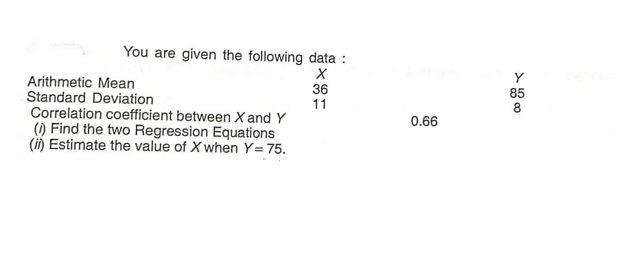 You are given the following data :
Y
85
Arithmetic Mean
Standard Deviation
Correlation coefficient between X and Y
() Find the two Regression Equations
(ii) Estimate the value of X when Y= 75.
36
11
8
0.66
