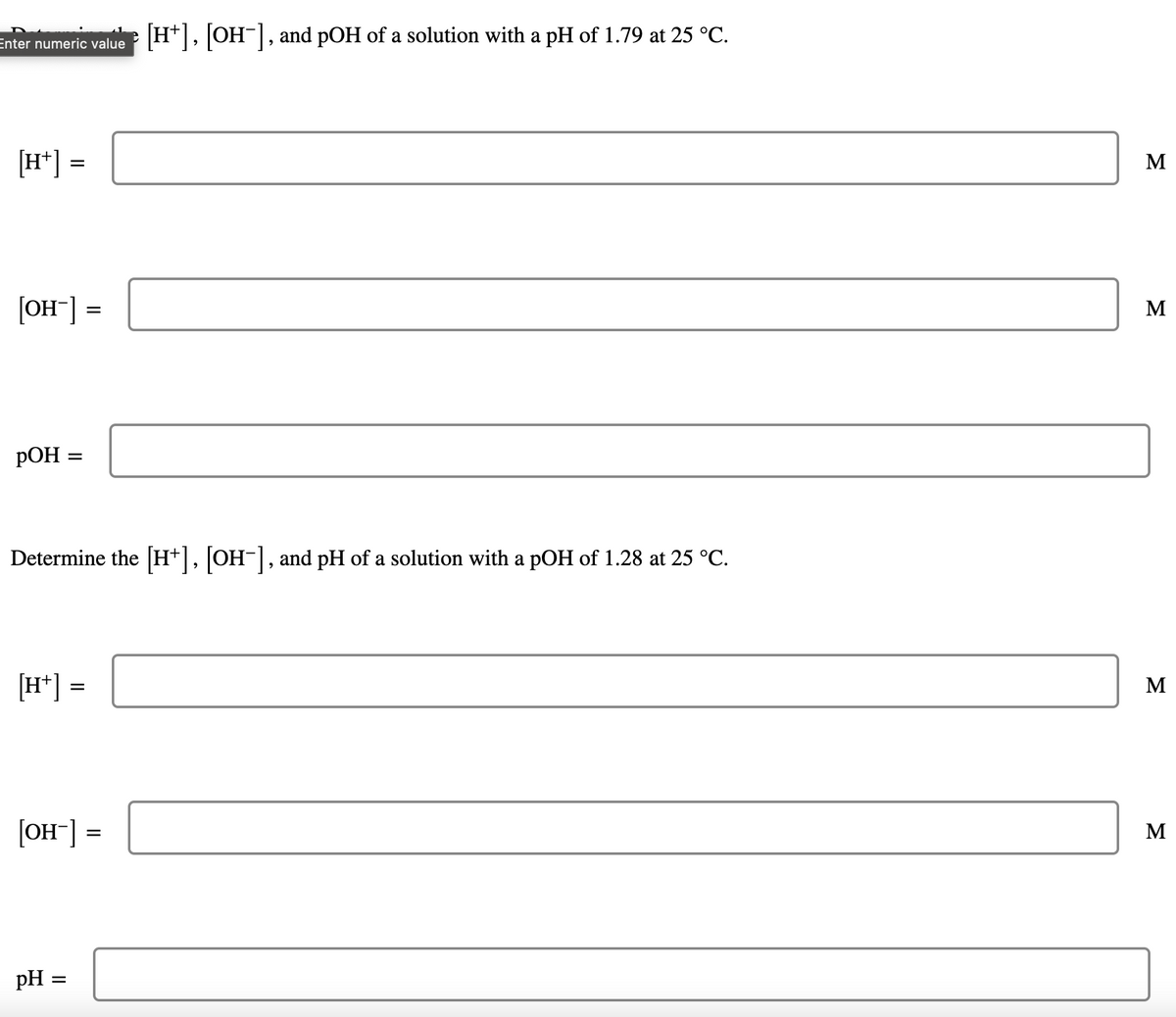 Enter numeric value
H*, OH|, and pOH of a solution with a pH of 1.79 at 25 °C.
[H*] =
M
[OH¯] :
M
РОН
Determine the [H+], [OH-], and pH of a solution with a pOH of 1.28 at 25 °C.
[H*] =
M
[OH] =
M
pH =
