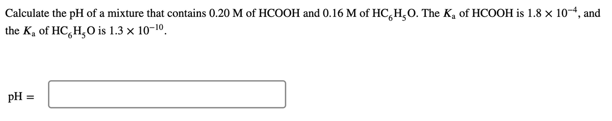 Calculate the pH of a mixture that contains 0.20 M of HCOOH and 0.16 M of HC,H,O. The Ka of HCOOH is 1.8 x 10-4, and
the Ka of HC,H,0 is 1.3 × 10-10.
pH =
