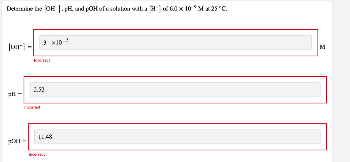 Determine the [OH-], pH, and pOH of a solution with a [H+] of 6.0 × 10-9 M at 25 °C.
3 x10-3
[OH"]
M
Incorrect
2.52
pH
Incorrect
11.48
РОН -
Incorrect
II
