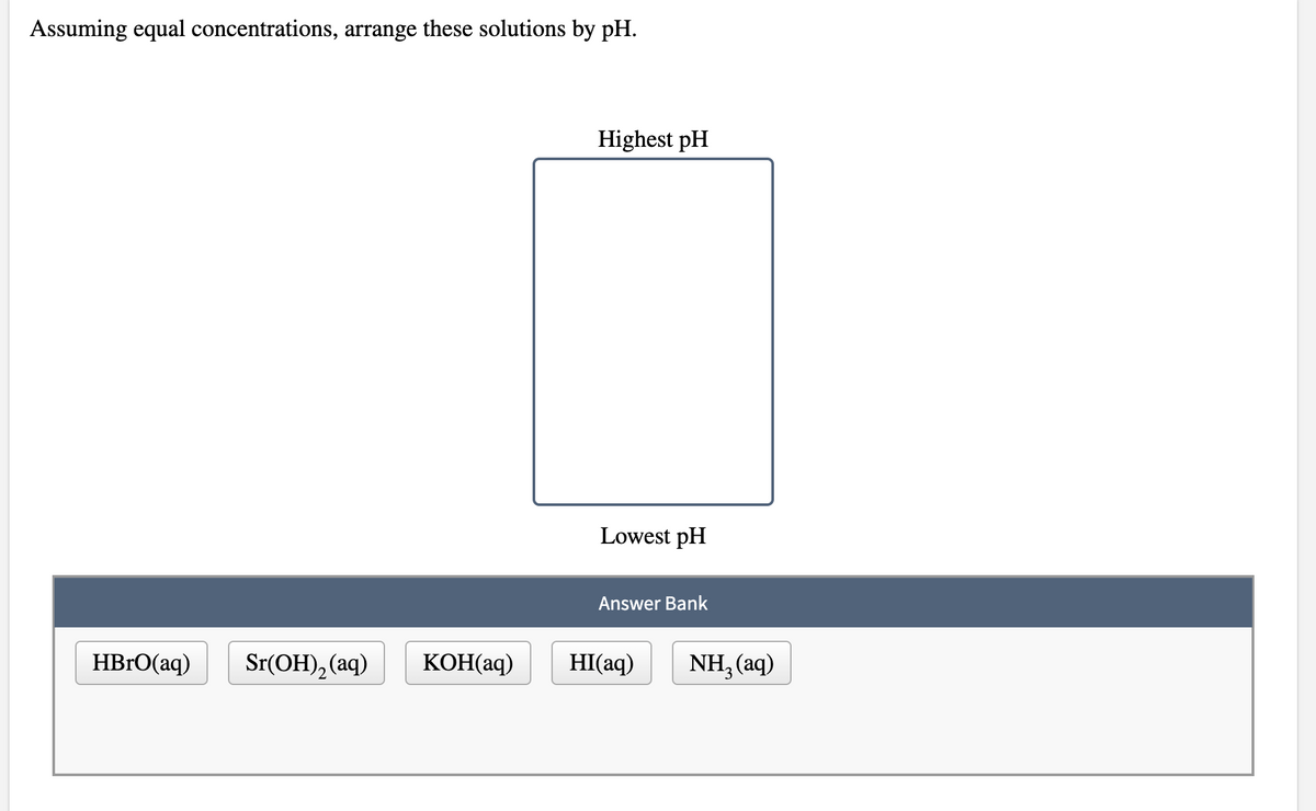 Assuming equal concentrations, arrange these solutions by pH.
Highest pH
Lowest pH
Answer Bank
HBRO(aq)
Sr(ОH), (aq)
КОНaq)
HI(aq)
NH, (aq)
2
