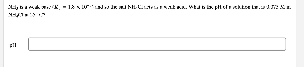 NH3 is a weak base (K,
= 1.8 x 10-) and so the salt NH,Cl acts as a weak acid. What is the pH of a solution that is 0.075 M in
NHẠC1 at 25 °C?
pH :
