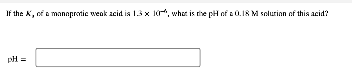 If the Ka of a monoprotic weak acid is 1.3 x 10-6, what is the pH of a 0.18 M solution of this acid?
pH =
