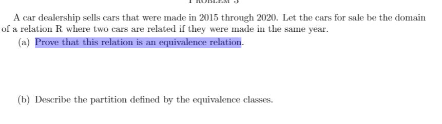 A car dealership sells cars that were made in 2015 through 2020. Let the cars for sale be the domain
of a relation R where two cars are related if they were made in the same year.
(a) Prove that this relation is an equivalence relation.
(b) Describe the partition defined by the equivalence classes.
