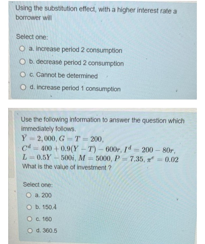 Using the substitution effect, with a higher interest rate a
borrower will
Select one:
O a. increase period 2 consumption
O b. decrease period 2 consumption
O c. Cannot be determined
O d. increase period 1 consumption
Use the following information to answer the question which
immediately follows.
Y = 2,000, G = T = 200,
Cd = 400+0.9(Y-T) - 600r, Id = 200 - 80r,
L=0.5Y 500i, M = 5000, P = 7.35, T = 0.02
What is the value of investment?
-
Select one:
O a. 200
O b. 150.4
O c. 160
O d. 360.5