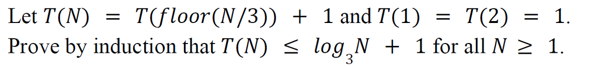 Let T(N)
T(floor(N/3))
+ 1 and T(1) = T(2) = 1.
Prove by induction that T(N) ≤ log¸N + 1 for all N ≥ 1.
=