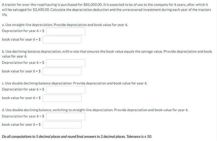 A tractor for over-the-road hauling is purchased for $85,000.00. It is expected to be of use to the company for 6 years, after which it
will be salvaged for $3,400.00. Calculate the depreciation deduction and the unrecovered investment during each year of the tractors
life.
a. Use straight-line depreciation. Provide depreciation and book value for year 6.
Depreciation for year 6 - $
book value for year 6 = $
b. Use declining-balance depreciation, with a rate that ensures the book value equals the salvage value. Provide depreciation and book
value for year 6.
Depreciation for year 6 = $
book value for year 6 - $
c. Use double declining balance depreciation. Provide depreciation and book value for year 6.
Depreciation for year 6 = $
book value for year 6 - $
d. Use double declining balance, switching to straight-line depreciation. Provide depreciation and book value for year 6.
Depreciation for year 6-$
book value for year 6 - $
Do all computations to 5 decimal places and round final answers to 2 decimal places. Tolerance is ± 50.