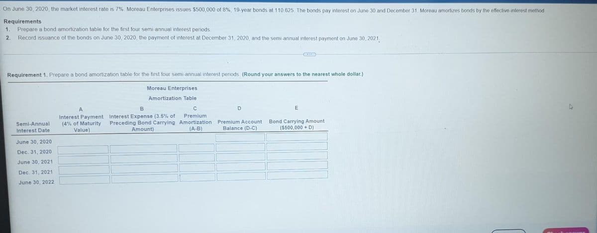 On June 30, 2020, the market interest rate is 7%. Moreau Enterprises issues $500,000 of 8%, 19-year bonds at 110.625. The bonds pay interest on June 30 and December 31. Moreau amortizes bonds by the effective-interest method
Requirements
1. Prepare a bond amortization table for the first four semi-annual interest periods.
2. Record issuance of the bonds on June 30, 2020, the payment of interest at December 31, 2020, and the semi-annual interest payment on June 30, 2021.
Requirement 1. Prepare a bond amortization table for the first four semi-annual interest periods (Round your answers to the nearest whole dollar.)
Moreau Enterprises
Amortization Table
Semi-Annual
Interest Date
June 30, 2020
Dec. 31, 2020
June 30, 2021
Dec. 31, 2021
June 30, 2022
A
Interest Payment
(4% of Maturity
Value)
B
Interest Expense (3.5% of
Preceding Bond Carrying
Amount)
C
Premium
Amortization
(A-B)
D
E
Premium Account Bond Carrying Amount
Balance (D-C)
($500,000 + D)