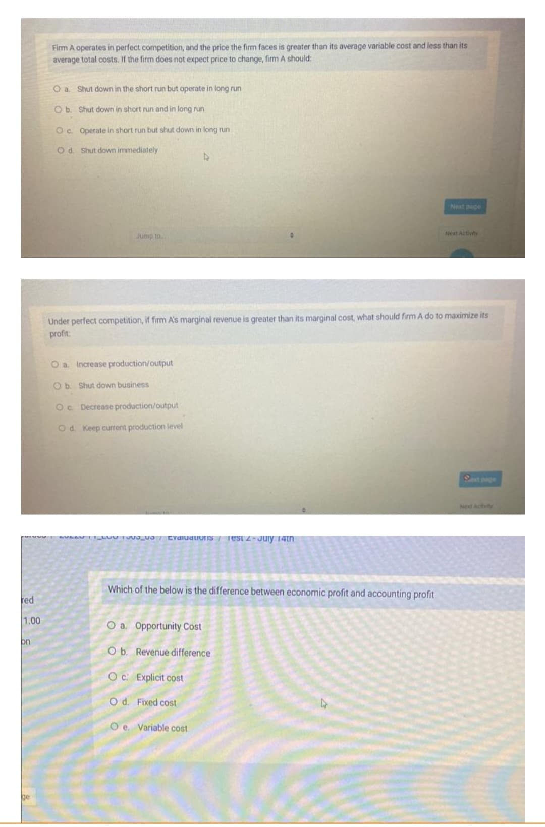 red
1.00
pn
ge
Firm A operates in perfect competition, and the price the firm faces is greater than its average variable cost and less than its
average total costs. If the firm does not expect price to change, firm A should:
O a Shut down in the short run but operate in long run
O b.
Shut down in short run and in long run
Oc. Operate in short run but shut down in long run
Od. Shut down immediately
Jump to
O a. Increase production/output
Ob. Shut down business
Oc. Decrease production/output
Od. Keep current production level
Under perfect competition, if firm A's marginal revenue is greater than its marginal cost, what should firm A do to maximize its
profit:
AVAAN LUV1000 Evaluations Test 2-July 14th
Which of the below is the difference between economic profit and accounting profit
O a. Opportunity Cost
O b. Revenue difference
Oc: Explicit cost
O d. Fixed cost
Next page
O e. Variable cost
Next Activity
Next Activity