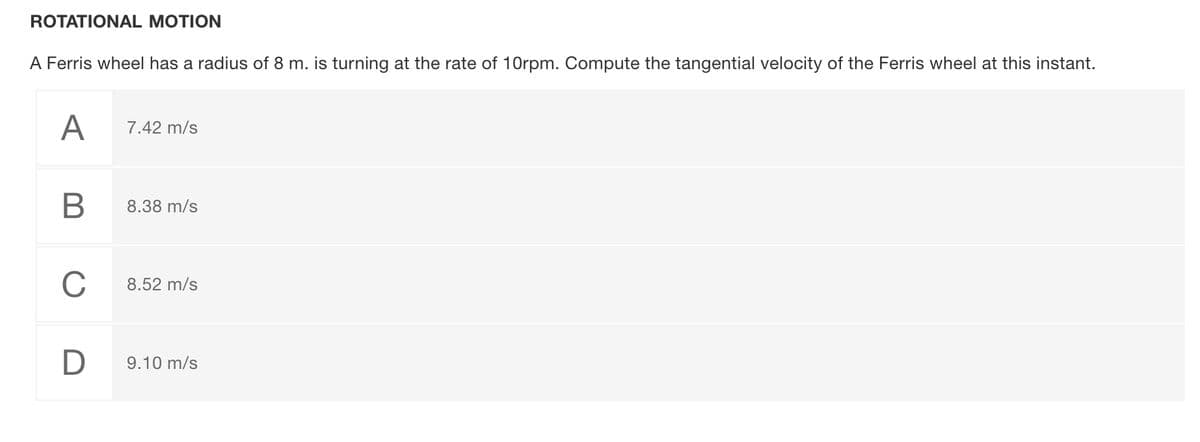 ROTATIONAL MOTION
A Ferris wheel has a radius of 8 m. is turning at the rate of 10rpm. Compute the tangential velocity of the Ferris wheel at this instant.
А
7.42 m/s
8.38 m/s
C
8.52 m/s
9.10 m/s
