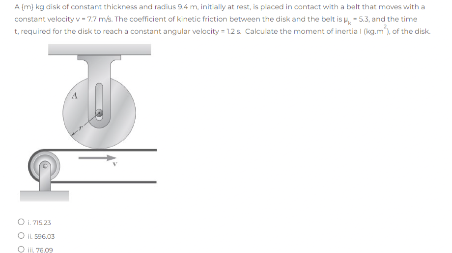 A {m} kg disk of constant thickness and radius 9.4 m, initially at rest, is placed in contact with a belt that moves with a
constant velocity v = 7.7 m/s. The coefficient of kinetic friction between the disk and the belt is H, = 5.3, and the time
t, required for the disk to reach a constant angular velocity = 1.2 s. Calculate the moment of inertia I (kg.m), of the disk.
O i. 715.23
O ii. 596.03
O ii, 76.09
