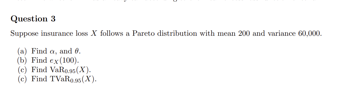 Question 3
Suppose insurance loss X follows a Pareto distribution with mean 200 and variance 60,000.
(a) Find a, and 0.
(b) Find ex(100).
(c) Find VaR0.95 (X).
(c) Find TVaR0.95 (X).