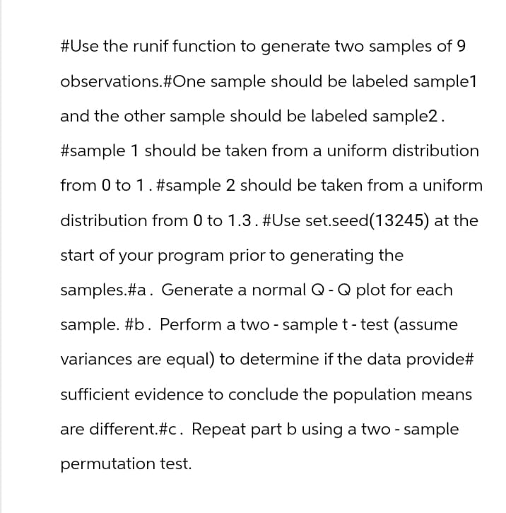 #Use the runif function to generate two samples of 9
observations. #One sample should be labeled sample1
and the other sample should be labeled sample2.
#sample 1 should be taken from a uniform distribution
from 0 to 1 . #sample 2 should be taken from a uniform
distribution from 0 to 1.3. #Use set.seed(13245) at the
start of your program prior to generating the
samples.#a. Generate a normal Q- Q plot for each
sample. #b. Perform a two-sample t-test (assume
variances are equal) to determine if the data provide#
sufficient evidence to conclude the population means
are different.#c. Repeat part b using a two - sample
permutation test.