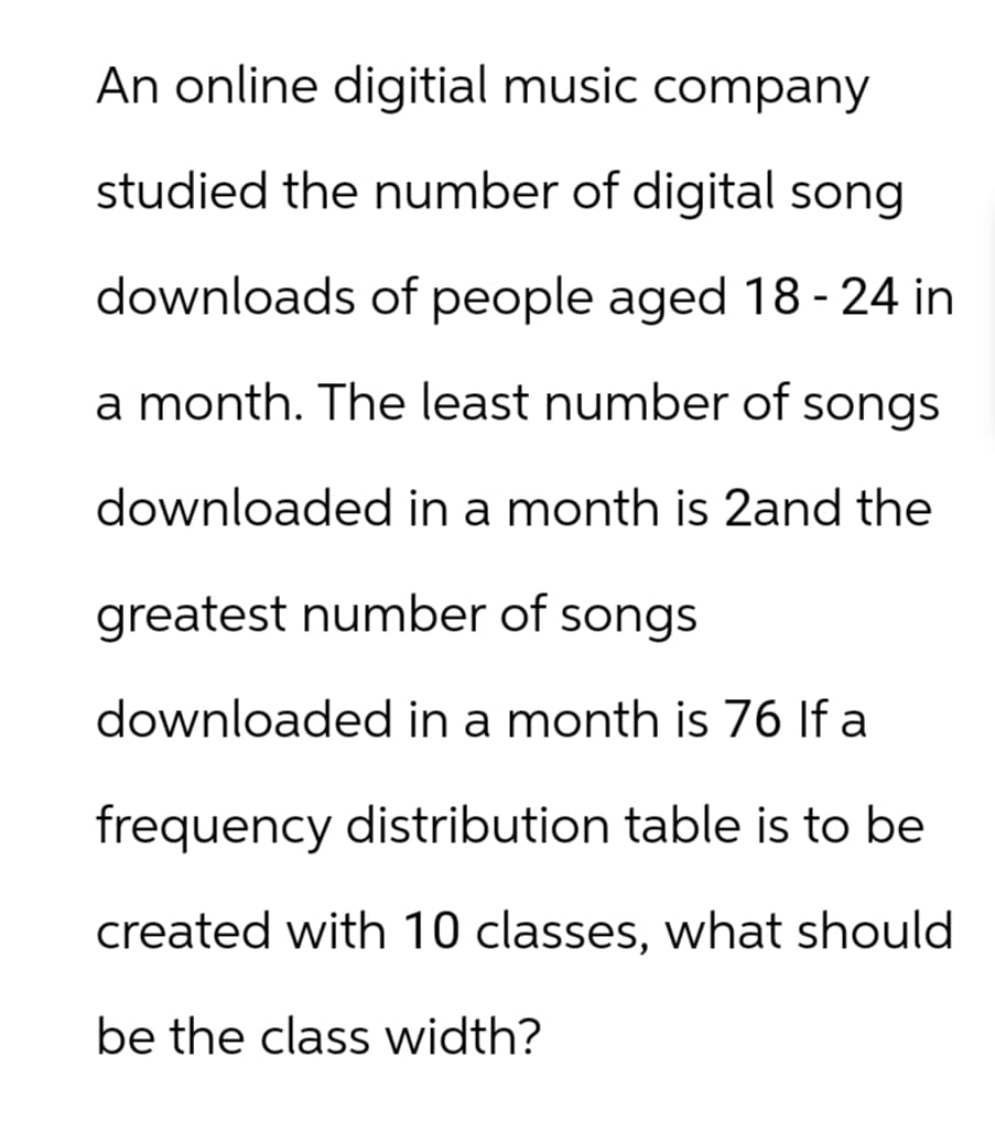 An online digitial music company
studied the number of digital song
downloads of people aged 18-24 in
a month. The least number of songs
downloaded in a month is 2and the
greatest number of songs
downloaded in a month is 76 If a
frequency distribution table is to be
created with 10 classes, what should
be the class width?