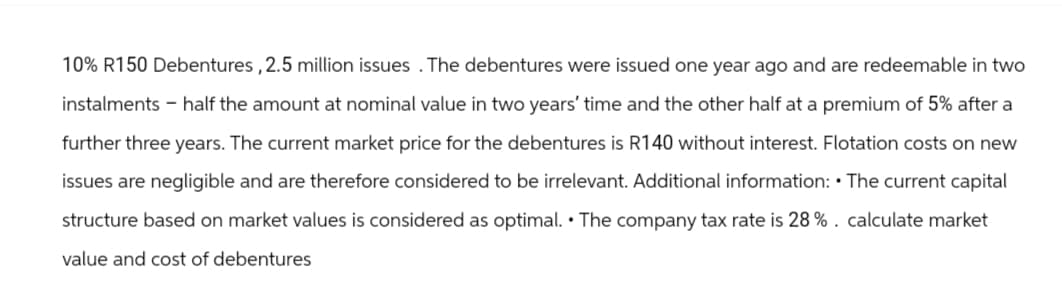 10% R150 Debentures, 2.5 million issues. The debentures were issued one year ago and are redeemable in two
instalments - half the amount at nominal value in two years' time and the other half at a premium of 5% after a
further three years. The current market price for the debentures is R140 without interest. Flotation costs on new
issues are negligible and are therefore considered to be irrelevant. Additional information: The current capital
structure based on market values is considered as optimal. The company tax rate is 28%. calculate market
value and cost of debentures