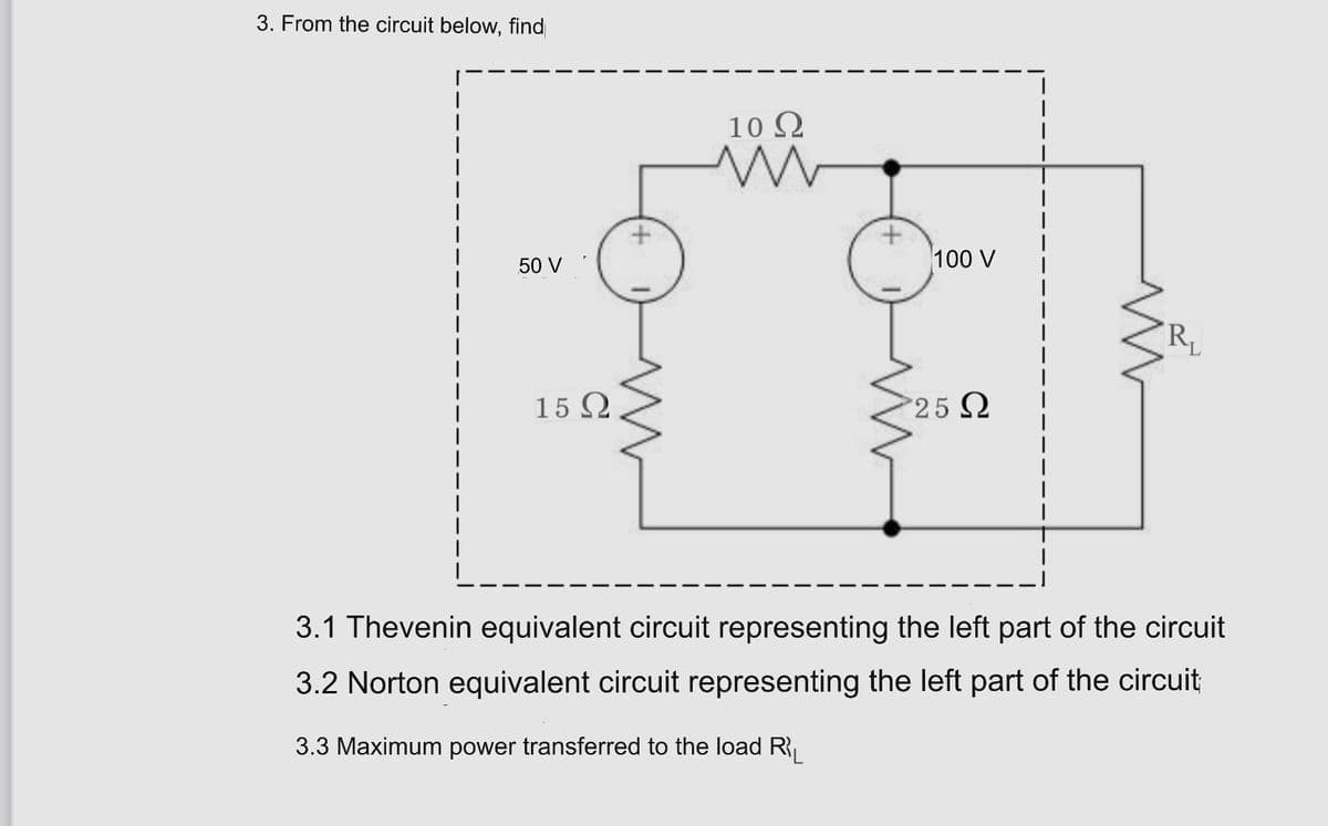 3. From the circuit below, find
10 2
50 V
100 V
RL
15 Q
25 Q
3.1 Thevenin equivalent circuit representing the left part of the circuit
3.2 Norton equivalent circuit representing the left part of the circuit
3.3 Maximum power transferred to the load R
