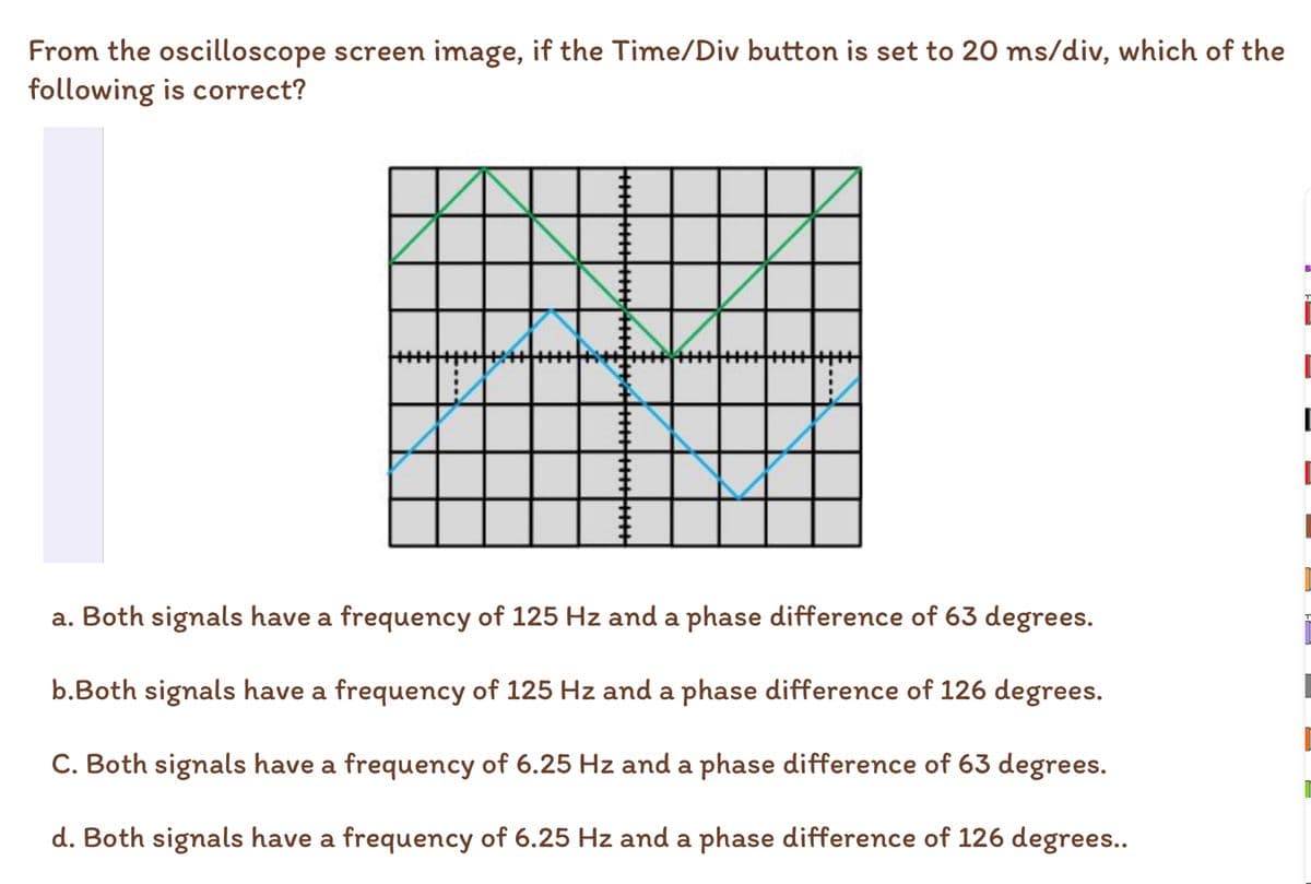 From the oscilloscope screen image, if the Time/Div button is set to 20 ms/div, which of the
following is correct?
a. Both signals have a frequency of 125 Hz and a phase difference of 63 degrees.
b.Both signals have a frequency of 125 Hz and a phase difference of 126 degrees.
C. Both signals have a frequency of 6.25 Hz and a phase difference of 63 degrees.
d. Both signals have a frequency of 6.25 Hz and a phase difference of 126 degrees..
