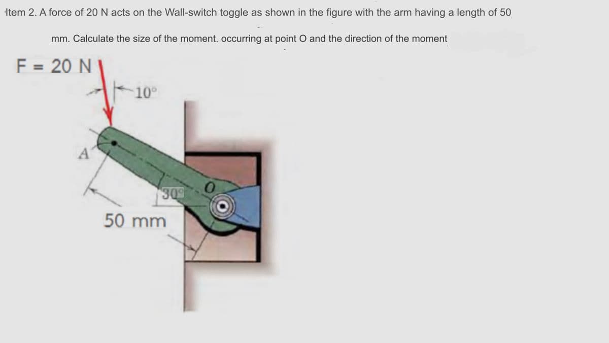 Item 2. A force of 20 N acts on the Wall-switch toggle as shown in the figure with the arm having a length of 50
mm. Calculate the size of the moment. occurring at point O and the direction of the moment
F = 20 N I
10°
A
309
50 mm
