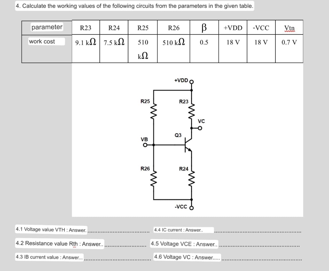 4. Calculate the working values of the following circuits from the parameters in the given table.
parameter
R23
R24
R25
R26
+VDD
-VCC
Vtn
work cost
9.1 kΩ 7.5 ΚΩ
510
510 kN
0.5
18 V
18 V
0.7 V
+VDD O
R25
R23
VC
Q3
VB
R26
R24
-VCC
4.1 Voltage value VTH : Answer.
4.4 IC current : Answer..
4.2 Resistance value Rth : Answer..
4.5 Voltage VCE : Answer..
4.3 IB current value : Answer...
4.6 Voltage VC : Answer...
