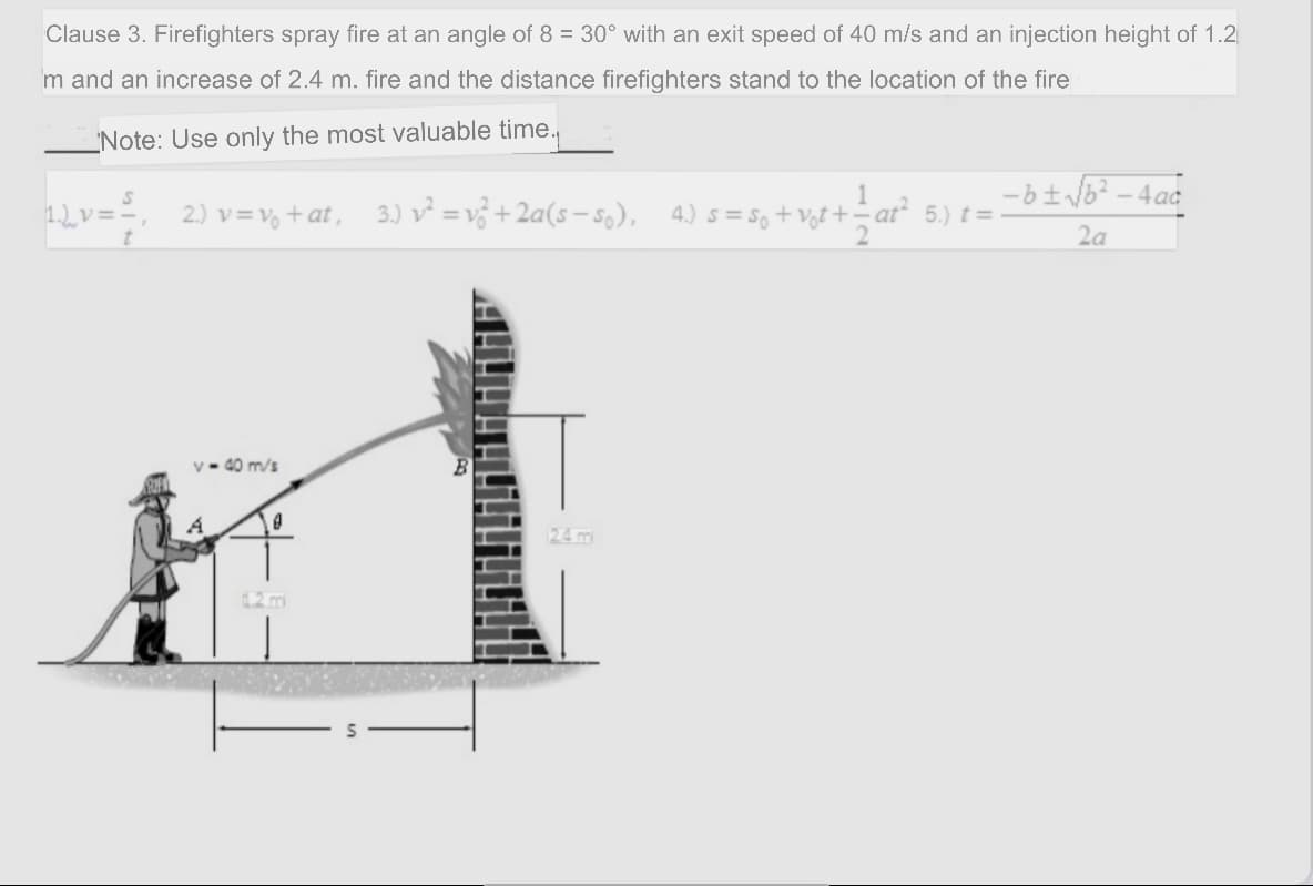 Clause 3. Firefighters spray fire at an angle of 8 = 30° with an exit speed of 40 m/s and an injection height of 1.2
m and an increase of 2.4 m. fire and the distance firefighters stand to the location of the fire
'Note: Use only the most valuable time.
1
1.2v==, 2) v=v% +at, 3.) v² = v3 + 2a(s– s,), 4.) s= so + Vgl +- at² 5.) t = -
2a
v - 40 m/s
24 m
