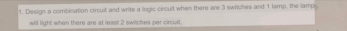 1. Design a combination circuit and write a logic circuit when there are 3 switches and 1 lamp, the lamp
will light when there are at least 2 switches per circuit.
