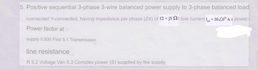 5. Positive sequential 3-phase 3-wire balanced power supply to 3-phase balanced load
connected Y-connected, having impedance per phase (Z4) of 12 +j5 Si line current - 20Z0° A ( power.
Power factor at i
supply 0.935 Find 5.1 Transmission
line resistance
R 5.2 Voltage Van 5.3 Complex power (S) supplied by the supply
