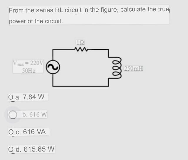 From the series RL circuit in the figure, calculate the true
power of the circuit.
10
V.
220V
50HZ
250MH
O a. 7.84 W
b. 616 W
Ос. 616 VA
O d. 615.65 W
