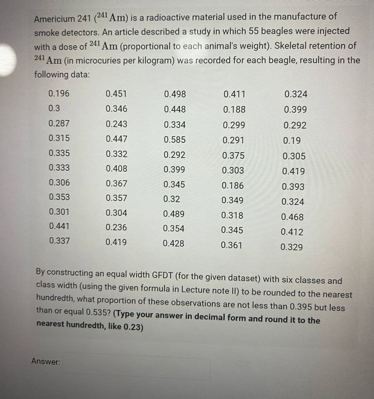 Americium 241 (241 Am) is a radioactive material used in the manufacture of
241
smoke detectors. An article described a study in which 55 beagles were injected
with a dose of Am (proportional to each animal's weight). Skeletal retention of
241 Am (in microcuries per kilogram) was recorded for each beagle, resulting in the
following data:
0.196
0.3
0.287
0.315
0.335
0.333
0.306
0.353
0.301
0.441
0.337
0.451
0.346
0.243
0.447
0.332
0.408
0.367
0.357
0.304
0.236
0.419
Answer:
0.498
0.448
0.334
0.585
0.292
0.399
0.345
0.32
0.489
0.354
0.428
0.411
0.188
0.299
0.291
0.375
0.303
0.186
0.349
0.318
0.345
0.361
0.324
0.399
0.292
0.19
0.305
0.419
0.393
0.324
0.468
0.412
0.329
By constructing an equal width GFDT (for the given dataset) with six classes and
class width (using the given formula in Lecture note II) to be rounded to the nearest
hundredth, what proportion of these observations are not less than 0.395 but less
than or equal 0.535? (Type your answer in decimal form and round it to the
nearest hundredth, like 0.23)