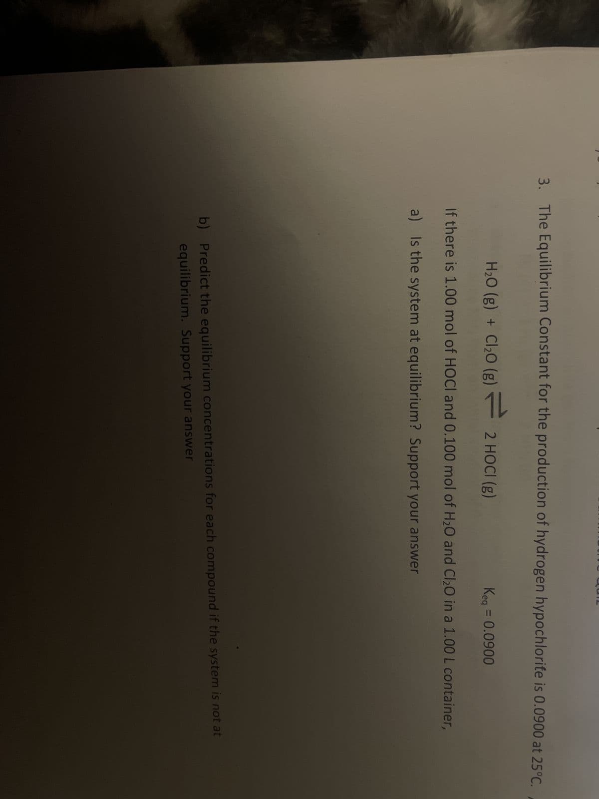 3. The Equilibrium Constant for the production of hydrogen hypochlorite is 0.0900 at 25°C.
H₂O(g) + Cl₂0 (g) — 2 HOCI (g)
Keq = 0.0900
If there is 1.00 mol of HOCI and 0.100 mol of H₂O and Cl₂O in a 1.00 L container,
a) Is the system at equilibrium? Support your answer
b) Predict the equilibrium concentrations for each compound if the system is not at
equilibrium. Support your answer