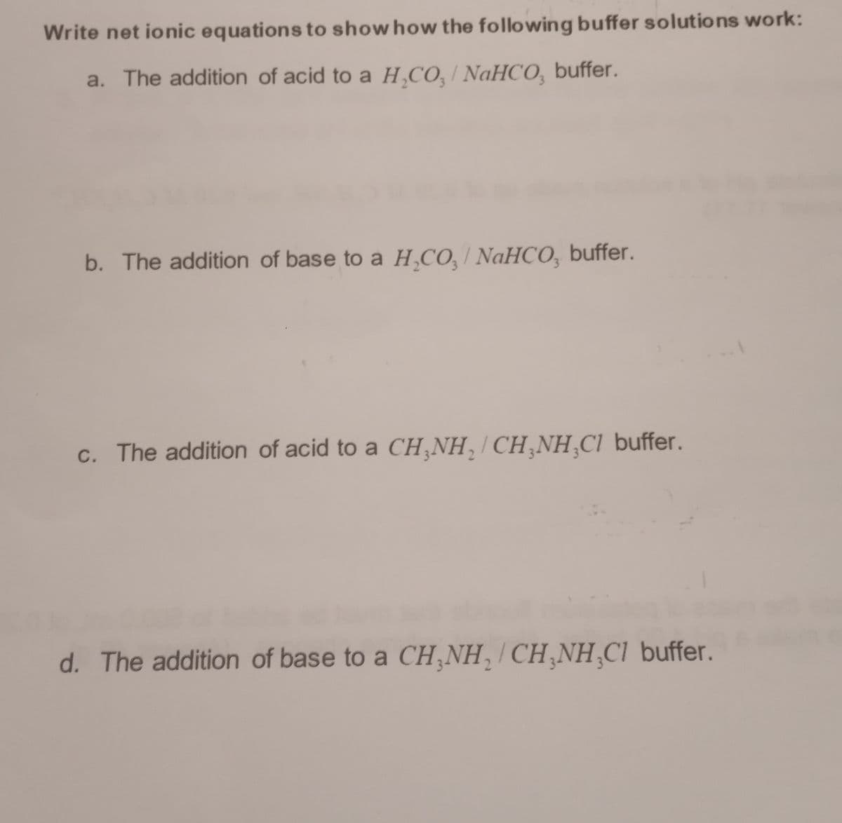 Write net ionic equations to show how the following buffer solutions work:
a. The addition of acid to a H₂CO,/ NaHCO, buffer.
b. The addition of base to a H₂CO,/ NaHCO, buffer.
c. The addition of acid to a CH₂NH₂CH₂NH₂Cl buffer.
d. The addition of base to a CH₂NH₂ CH₂NH₂Cl buffer.