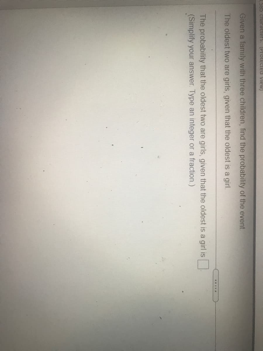 585 characters. (Protected View)
Given a family with three children, find the probability of the event.
The oldest two are girls, given that the oldest is a girl.
The probability that the oldest two are girls, given that the oldest is a girl is
(Simplify your answer. Type an integer or a fraction.)
