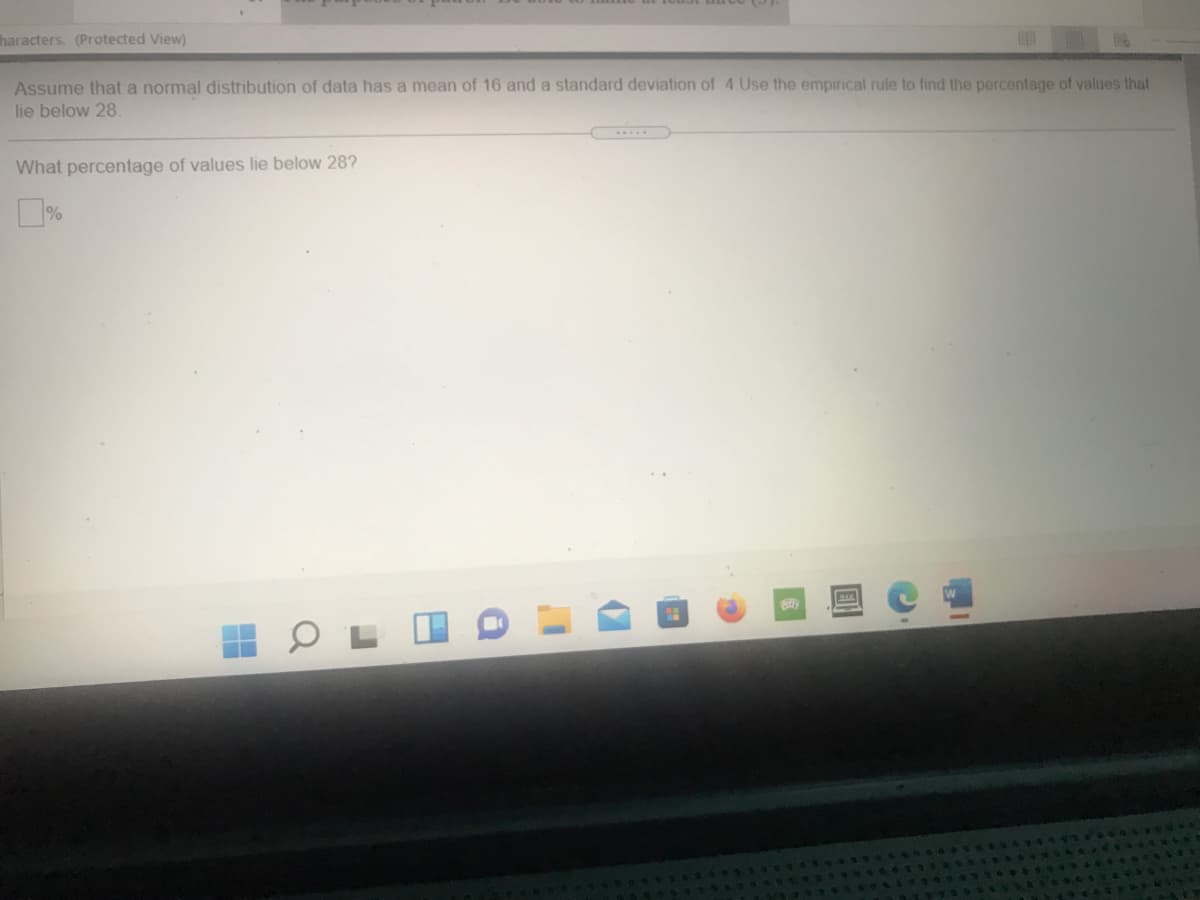 haracters. (Protected View)
Assume that a normal distribution of data has a mean of 16 and a standard deviation of 4 Use the empirical rule to find the percentage of values that
lie below 28
What percentage of values lie below 28?
%
