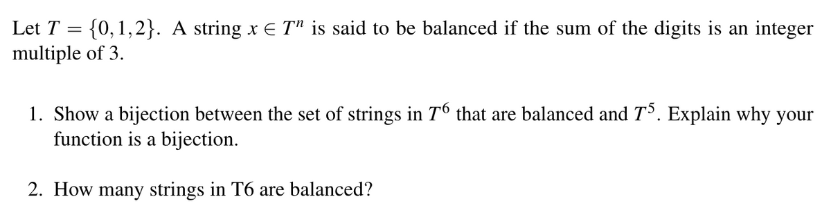 Let \( T = \{0,1,2\} \). A string \( x \in T^n \) is said to be balanced if the sum of the digits is an integer multiple of 3.

1. Show a bijection between the set of strings in \( T^6 \) that are balanced and \( T^5 \). Explain why your function is a bijection.

2. How many strings in \( T^6 \) are balanced?