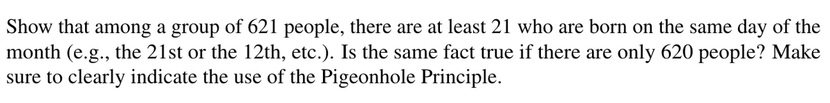 Show that among a group of 621 people, there are at least 21 who are born on the same day of the
month (e.g., the 21st or the 12th, etc.). Is the same fact true if there are only 620 people? Make
sure to clearly indicate the use of the Pigeonhole Principle.
