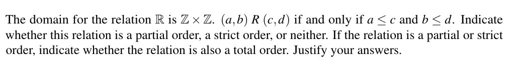 The domain for the relation R is Z x Z. (a,b) R (c,d) if and only if a <c and b < d. Indicate
whether this relation is a partial order, a strict order, or neither. If the relation is a partial or strict
order, indicate whether the relation is also a total order. Justify your answers.
