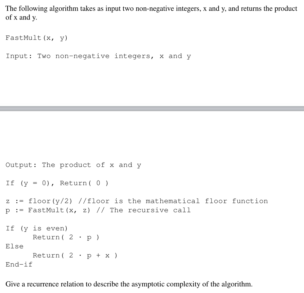 The following algorithm takes as input two non-negative integers, x and y, and returns the product
of x and y.
FastMult (x,
y)
Input: Two non-negative integers, x and y
Output: The product of x and y
If (y
0), Return( 0 )
floor(y/2) //floor is the mathematical floor function
:= FastMult (x, z) // The recursive call
:=
If (y is even)
Return ( 2
p )
Else
Return ( 2
р+x)
End-if
Give a recurrence relation to describe the asymptotic complexity of the algorithm.
