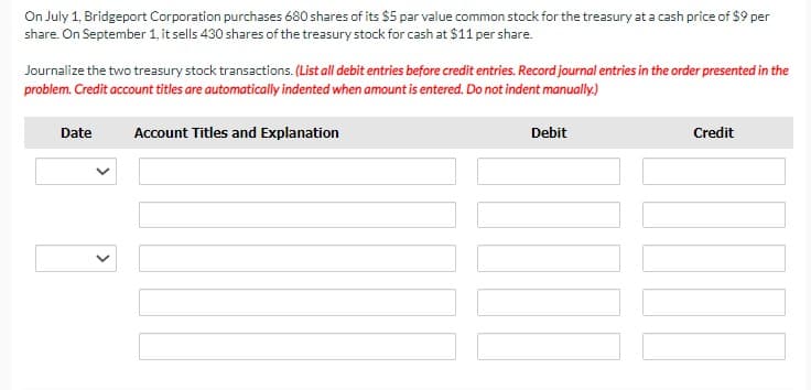 On July 1, Bridgeport Corporation purchases 680 shares of its $5 par value common stock for the treasury at a cash price of $9 per
share. On September 1, it sells 430 shares of the treasury stock for cash at $11 per share.
Journalize the two treasury stock transactions. (List all debit entries before credit entries. Record journal entries in the order presented in the
problem. Credit account titles are automatically indented when amount is entered. Do not indent manually.)
Date
Account Titles and Explanation
Debit
Credit