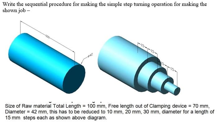 Write the sequential procedure for making the simple step turning operation for making the
shown job –
100
Size of Raw material Total Length = 100 mm, Free length out of Clamping device = 70 mm,
Diameter = 42 mm, this has to be reduced to 10 mm, 20 mm, 30 mm, diameter for a length of
15 mm steps each as shown above diagram.
