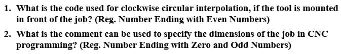 1. What is the code used for clockwise circular interpolation, if the tool is mounted
in front of the job? (Reg. Number Ending with Even Numbers)
2. What is the comment can be used to specify the dimensions of the job in CNC
programming? (Reg. Number Ending with Zero and Odd Numbers)
