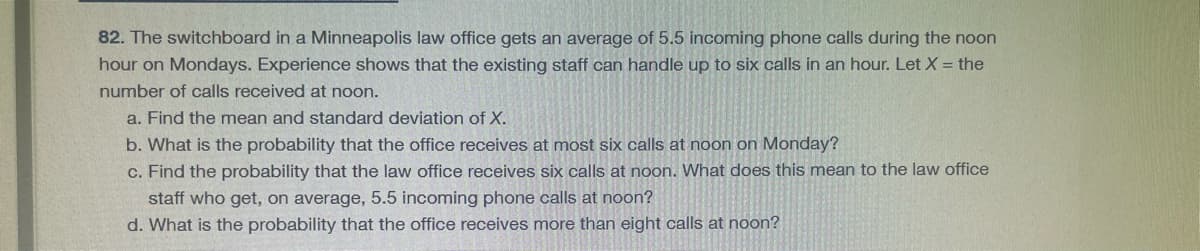 82. The switchboard in a Minneapolis law office gets an average of 5.5 incoming phone calls during the noon
hour on Mondays. Experience shows that the existing staff can handle up to six calls in an hour. Let X = the
number of calls received at noon.
a. Find the mean and standard deviation of X.
b. What is the probability that the office receives at most six calls at noon on Monday?
c. Find the probability that the law office receives six calls at noon. What does this mean to the law office
staff who get, on average, 5.5 incoming phone calls at noon?
d. What is the probability that the office receives more than eight calls at noon?