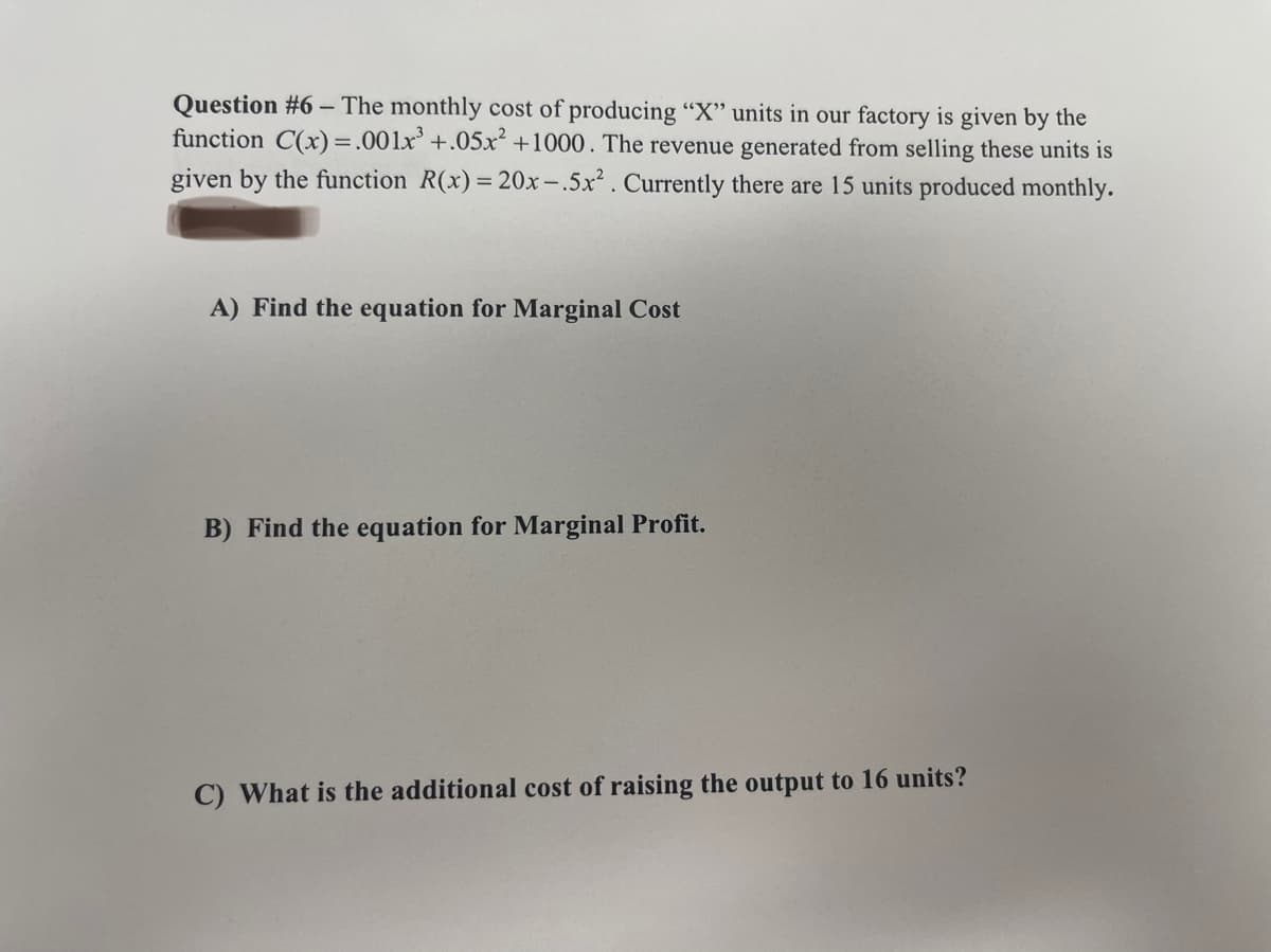 Question #6 - The monthly cost of producing "X" units in our factory is given by the
function C(x) = .001x³ +.05x² +1000. The revenue generated from selling these units is
given by the function R(x) = 20x-.5x². Currently there are 15 units produced monthly.
A) Find the equation for Marginal Cost
B) Find the equation for Marginal Profit.
C) What is the additional cost of raising the output to 16 units?