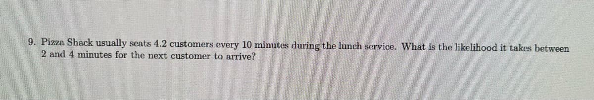 ### Example Problem

**Problem:**
Pizza Shack usually seats 4.2 customers every 10 minutes during the lunch service. What is the likelihood it takes between 2 and 4 minutes for the next customer to arrive?

**Explanation:**
In this problem, we need to figure out the probability that the time until the next customer arrives falls between 2 and 4 minutes. Given the rate at which customers arrive (4.2 per 10 minutes), this kind of problem can be approached using the concepts of Poisson processes and exponential distributions. 

1. **Average Rate of Customer Arrivals (λ):** 
   - The average rate λ can be calculated as 4.2 customers per 10 minutes or 0.42 customers per minute.

2. **Exponential Distribution Function:**
   - For a continuous variable, the probability density function (PDF) for the exponential distribution is given by:
     \[ f(t) = λe^{-λt} \]
     where \( t \) is the time in minutes.

3. **Calculate the Probability:**
   - To determine the probability that the time \( t \) is between 2 and 4 minutes, we need to compute the cumulative distribution function (CDF) for these time points and find the difference:
     \[ P(2 \leq t \leq 4) = F(4) - F(2) \]
     where \( F(t) = 1 - e^{-λt} \).

4. **Applying the Values:**
   - Compute \( F(4) \) and \( F(2) \):
     \[ F(4) = 1 - e^{-0.42 \times 4} = 1 - e^{-1.68} \]
     \[ F(2) = 1 - e^{-0.42 \times 2} = 1 - e^{-0.84} \]
   - Now find the difference:
     \[ P(2 \leq t \leq 4) = (1 - e^{-1.68}) - (1 - e^{-0.84}) \]
     \[ P(2 \leq t \leq 4) = e^{-0.84} - e^{-1.68} \]

By solving the above expression using a calculator, you would get the exact numerical likelihood value.

**Note:** The example