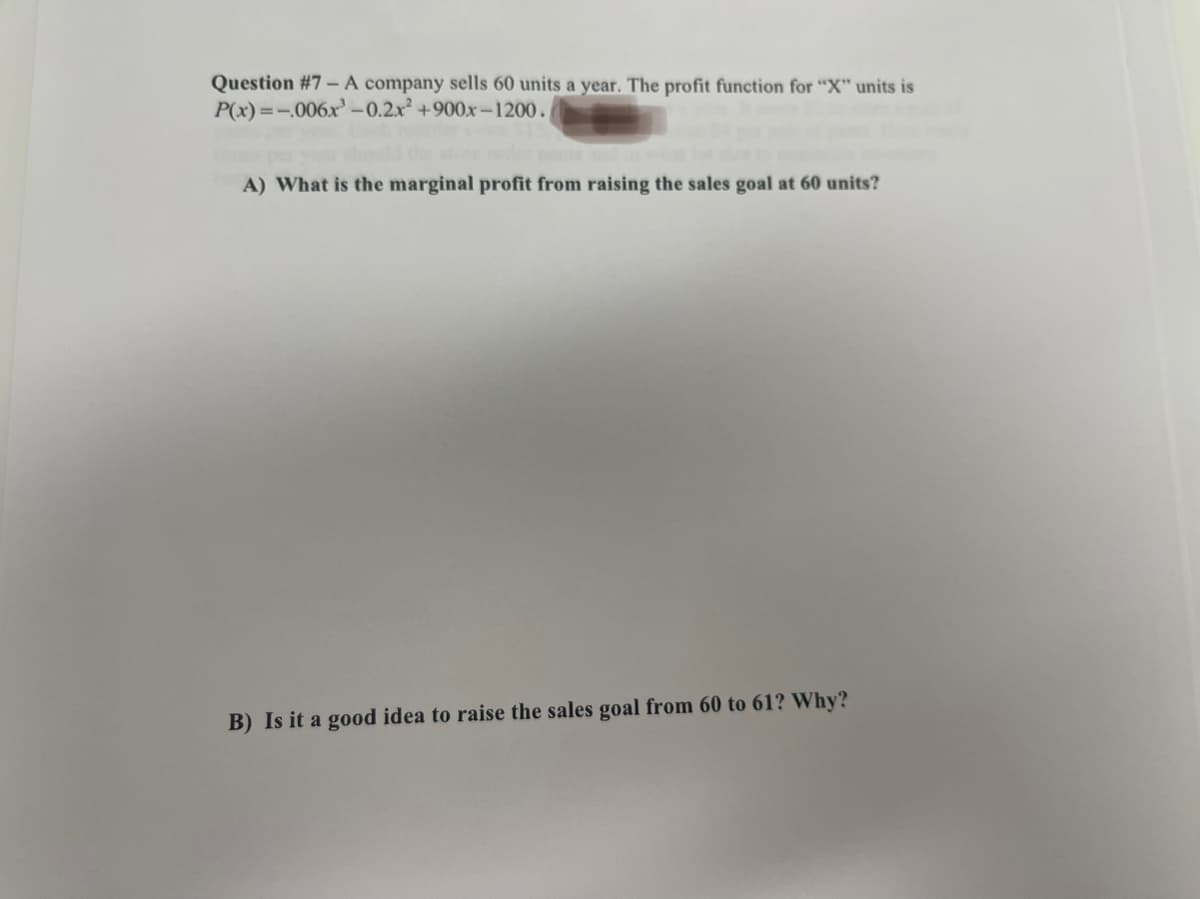 Question #7 - A company sells 60 units a year. The profit function for "X" units is
P(x)=-.006x³-0.2x² +900x-1200.
A) What is the marginal profit from raising the sales goal at 60 units?
B) Is it a good idea to raise the sales goal from 60 to 61? Why?