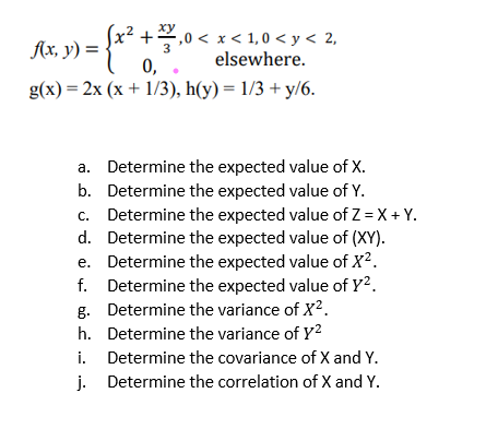 (x² +1,0 < x < 1,0 < y < 2,
elsewhere.
0,
(x + 1/3), h(y)=1/3 + y/6.
a. Determine the expected value of X.
b. Determine the expected value of Y.
c. Determine the expected value of Z=X+Y.
d. Determine the expected value of (XY).
e. Determine the expected value of X².
f. Determine the expected value of Y².
g. Determine the variance of X².
h. Determine the variance of Y²
i.
Determine the covariance of X and Y.
j. Determine the correlation of X and Y.
f(x, y) =
g(x)=2x