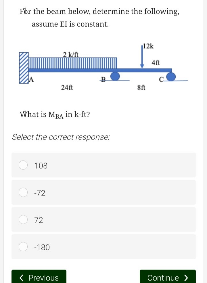 For the beam below, determine the following,
assume EI is constant.
What is MBA in k-ft?
O
Select the correct response:
C
108
-72
72
2 k/ft
-180
24ft
< Previous
₁12k
8ft
4ft
Continue >