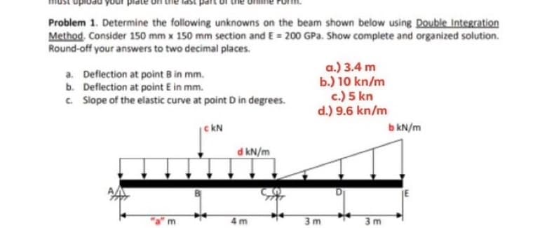 Problem 1. Determine the following unknowns on the beam shown below using Double Integration
Method. Consider 150 mm x 150 mm section and E= 200 GPa. Show complete and organized solution.
Round-off your answers to two decimal places.
a. Deflection at point B in mm.
b. Deflection at point E in mm.
c. Slope of the elastic curve at point D in degrees.
| CKN
a.) 3.4 m
b.) 10 kn/m
c.) 5 kn
d.) 9.6 kn/m
4m
d kN/m
mini
3m
b kN/m
3m